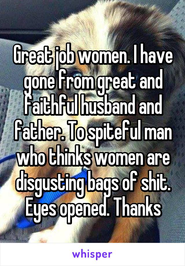 Great job women. I have gone from great and faithful husband and father. To spiteful man who thinks women are disgusting bags of shit. Eyes opened. Thanks