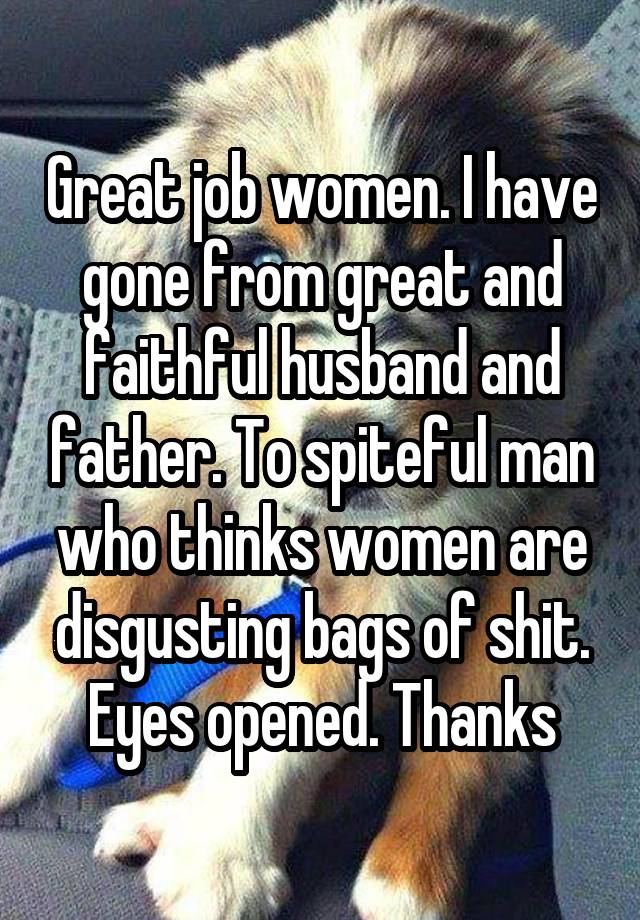 Great job women. I have gone from great and faithful husband and father. To spiteful man who thinks women are disgusting bags of shit. Eyes opened. Thanks