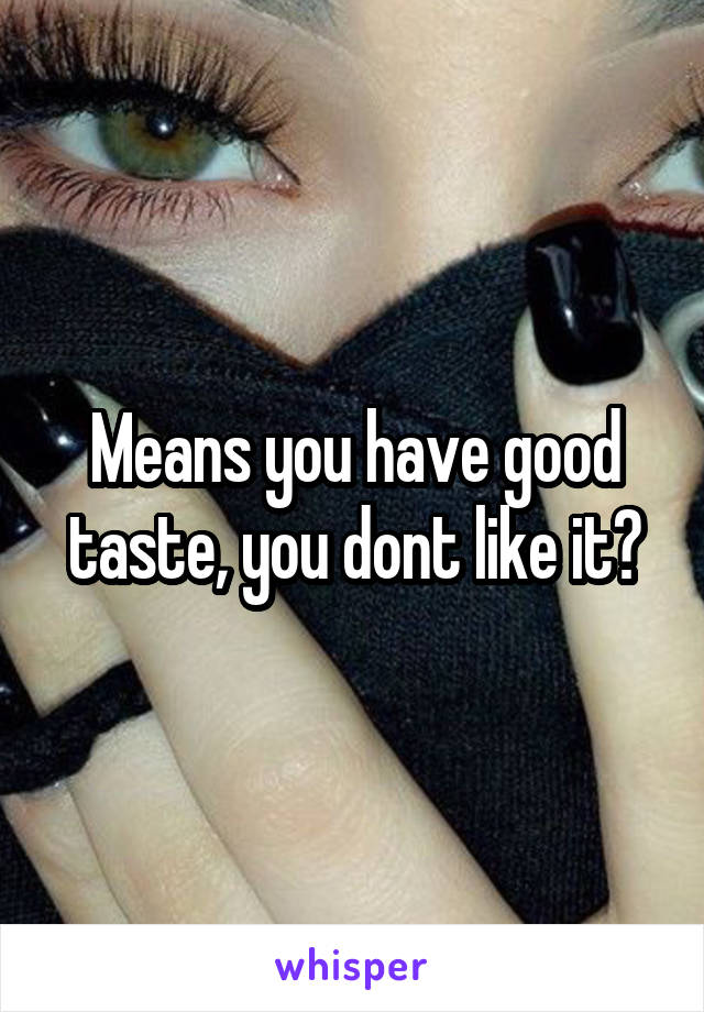 Means you have good taste, you dont like it?