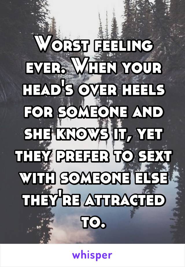 Worst feeling ever. When your head's over heels for someone and she knows it, yet they prefer to sext with someone else they're attracted to.