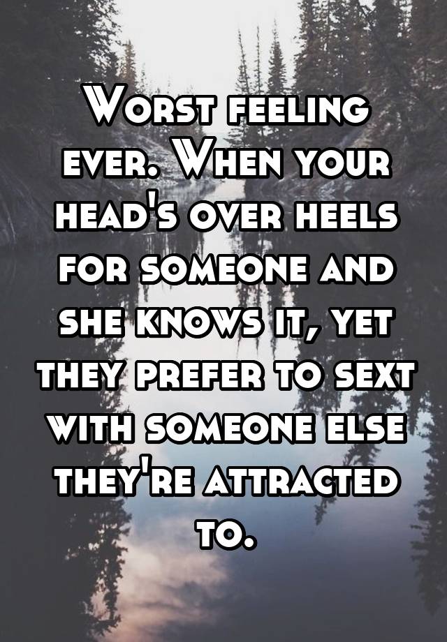 Worst feeling ever. When your head's over heels for someone and she knows it, yet they prefer to sext with someone else they're attracted to.