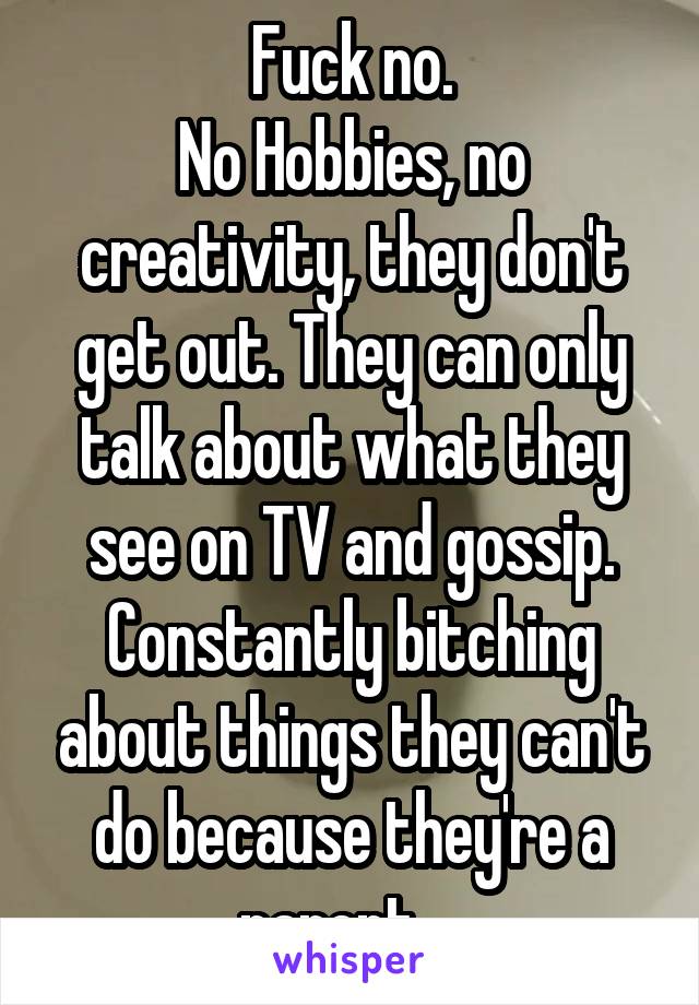 Fuck no.
No Hobbies, no creativity, they don't get out. They can only talk about what they see on TV and gossip. Constantly bitching about things they can't do because they're a parent... 