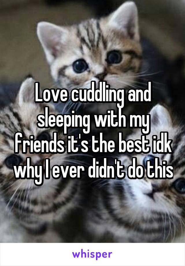 Love cuddling and sleeping with my friends it's the best idk why I ever didn't do this