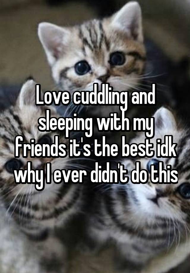 Love cuddling and sleeping with my friends it's the best idk why I ever didn't do this