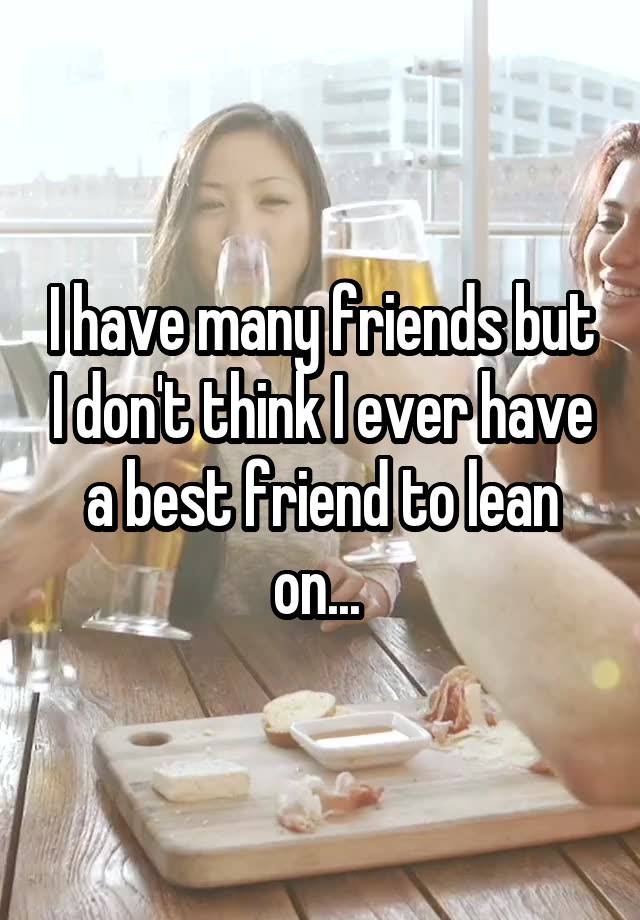 I have many friends but I don't think I ever have a best friend to lean on... 