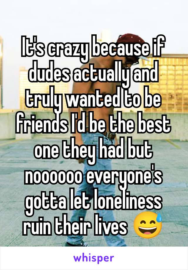 It's crazy because if dudes actually and truly wanted to be friends I'd be the best one they had but noooooo everyone's gotta let loneliness ruin their lives 😅