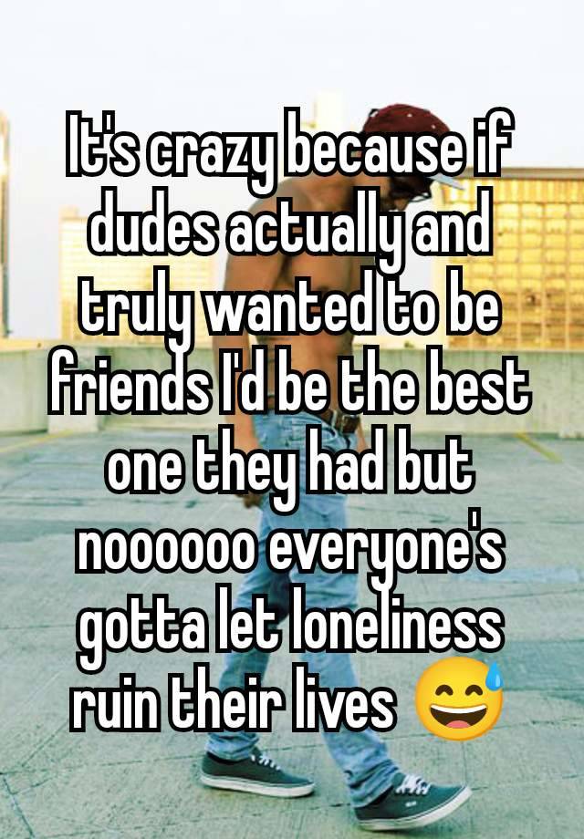 It's crazy because if dudes actually and truly wanted to be friends I'd be the best one they had but noooooo everyone's gotta let loneliness ruin their lives 😅