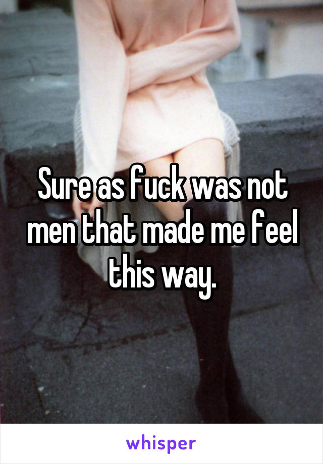 Sure as fuck was not men that made me feel this way.