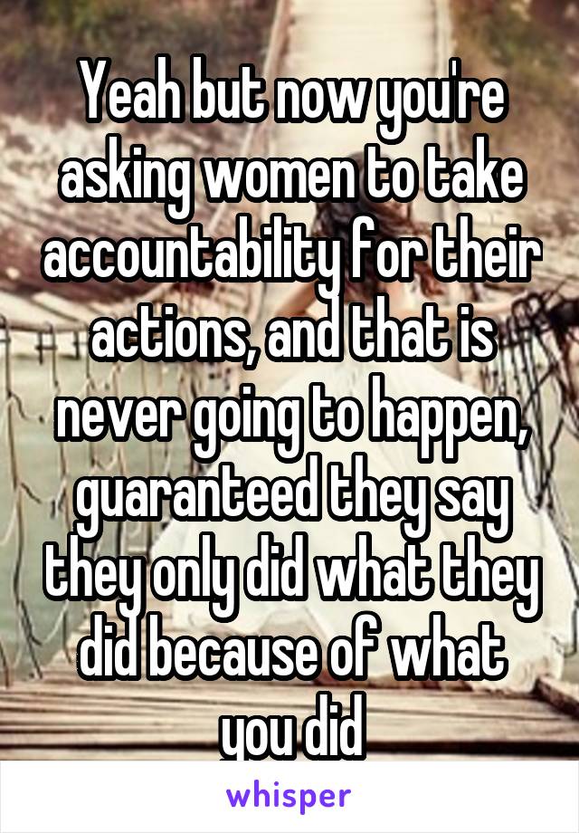 Yeah but now you're asking women to take accountability for their actions, and that is never going to happen, guaranteed they say they only did what they did because of what you did