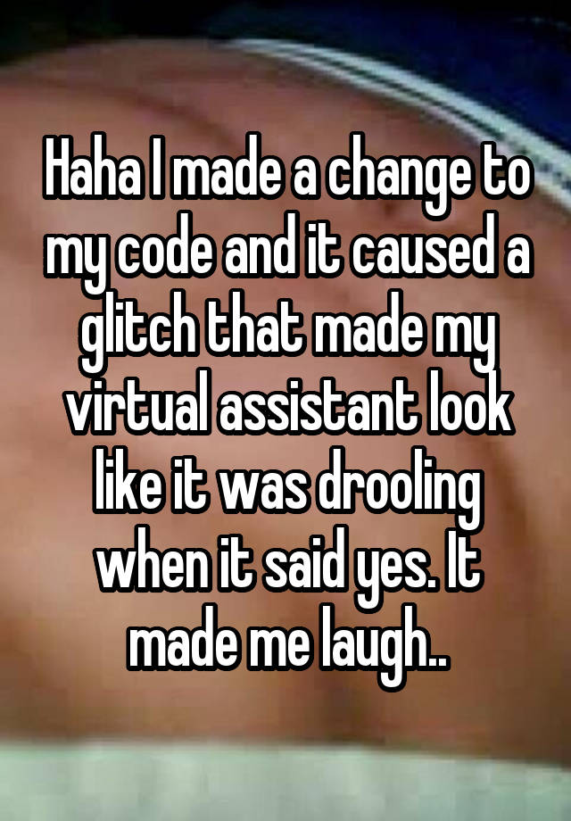 Haha I made a change to my code and it caused a glitch that made my virtual assistant look like it was drooling when it said yes. It made me laugh..