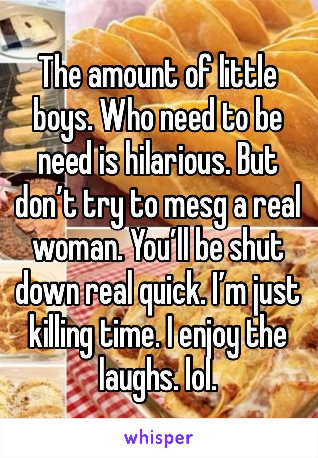 The amount of little boys. Who need to be need is hilarious. But don’t try to mesg a real woman. You’ll be shut down real quick. I’m just killing time. I enjoy the laughs. lol. 