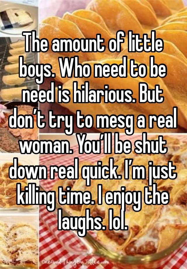 The amount of little boys. Who need to be need is hilarious. But don’t try to mesg a real woman. You’ll be shut down real quick. I’m just killing time. I enjoy the laughs. lol. 