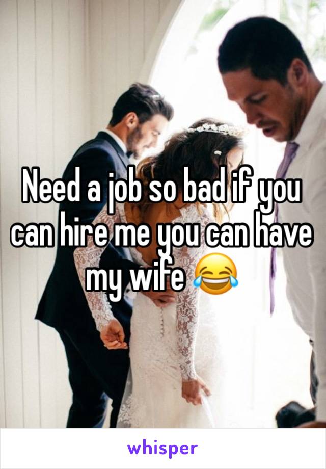 Need a job so bad if you can hire me you can have my wife 😂