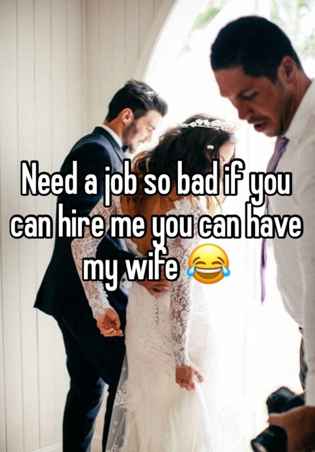 Need a job so bad if you can hire me you can have my wife 😂