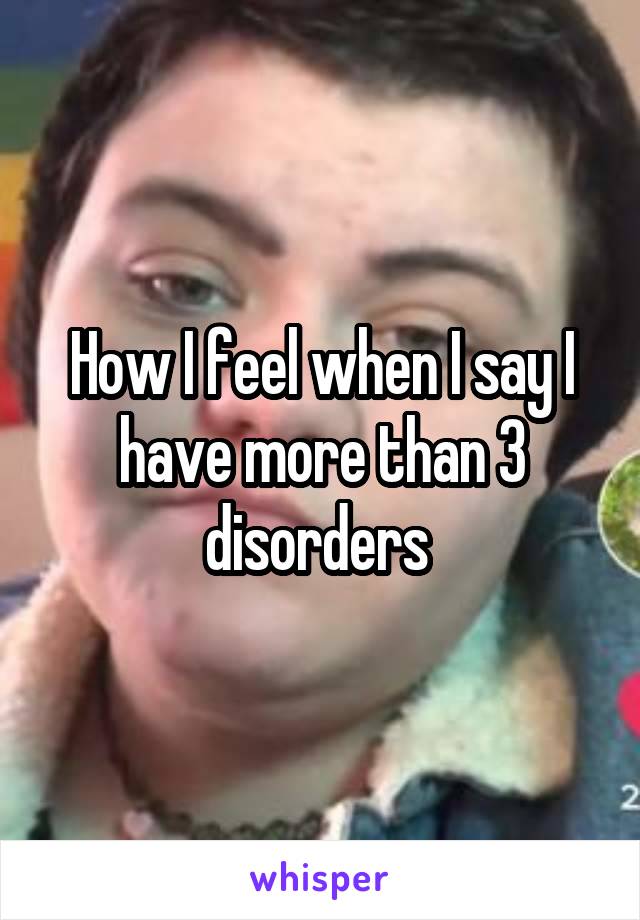 How I feel when I say I have more than 3 disorders 