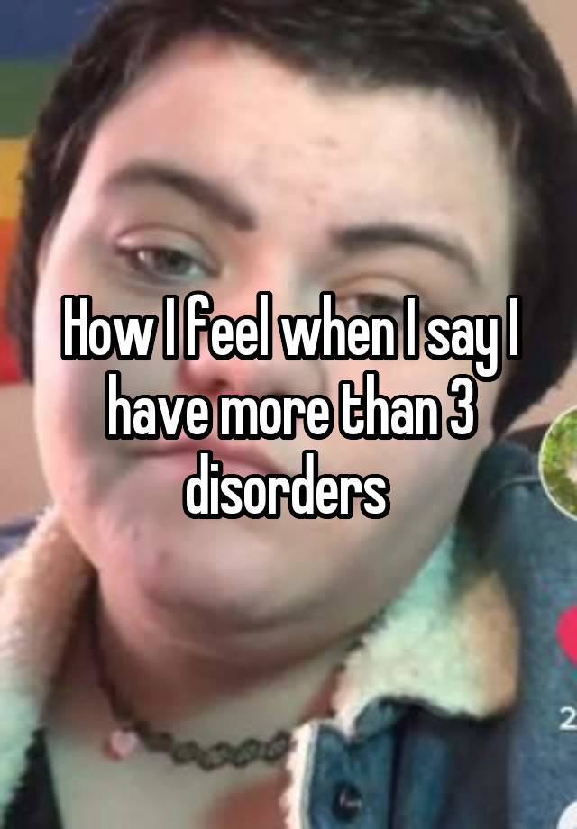 How I feel when I say I have more than 3 disorders 