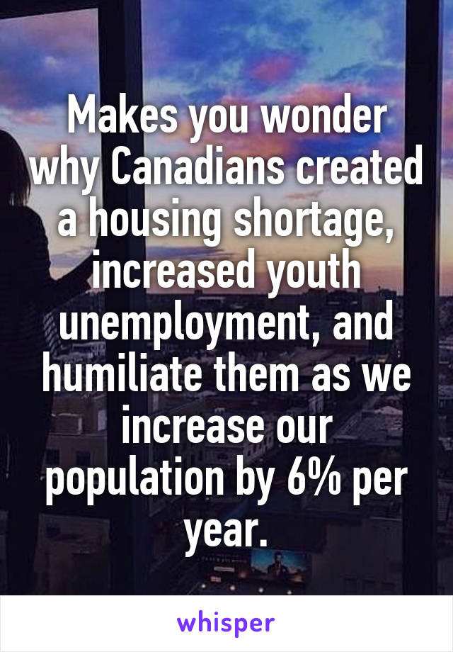 Makes you wonder why Canadians created a housing shortage, increased youth unemployment, and humiliate them as we increase our population by 6% per year.