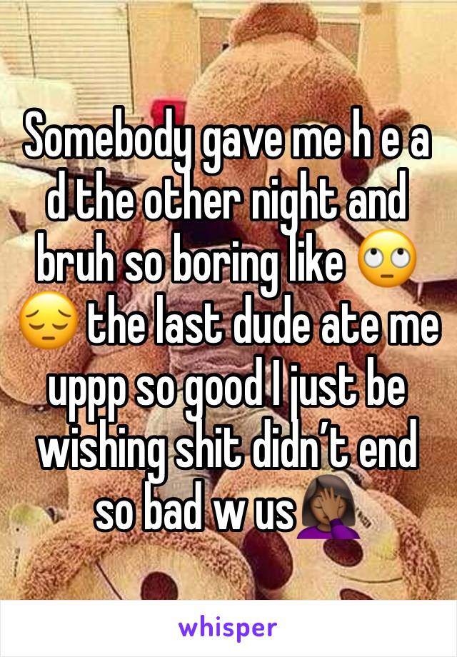 Somebody gave me h e a d the other night and bruh so boring like 🙄😔 the last dude ate me uppp so good I just be wishing shit didn’t end so bad w us🤦🏾‍♀️