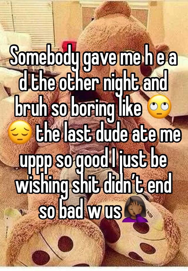 Somebody gave me h e a d the other night and bruh so boring like 🙄😔 the last dude ate me uppp so good I just be wishing shit didn’t end so bad w us🤦🏾‍♀️