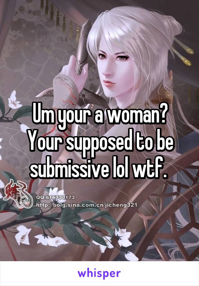 Um your a woman? Your supposed to be submissive lol wtf. 