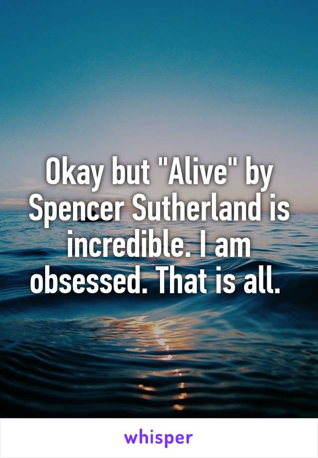 Okay but "Alive" by Spencer Sutherland is incredible. I am obsessed. That is all. 