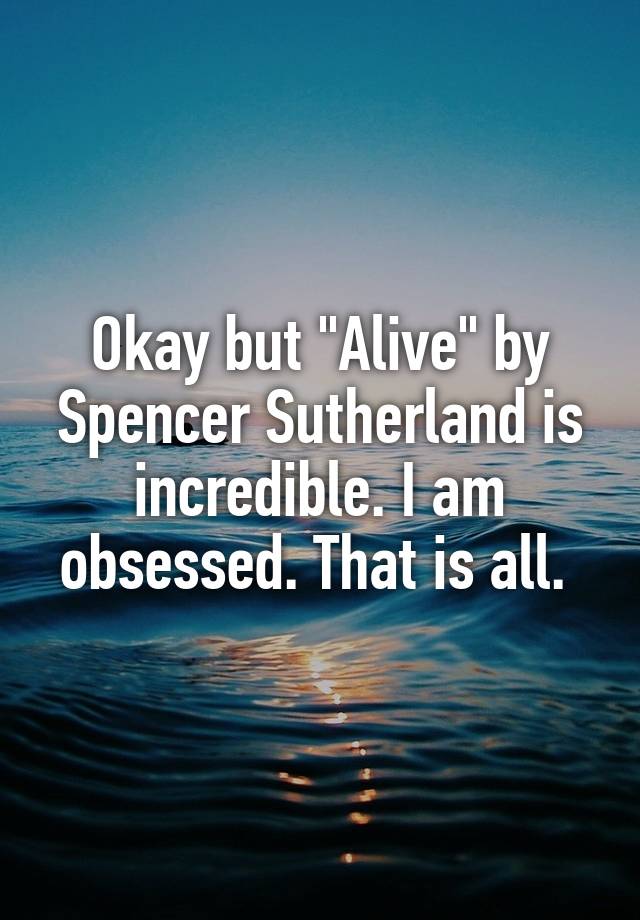 Okay but "Alive" by Spencer Sutherland is incredible. I am obsessed. That is all. 