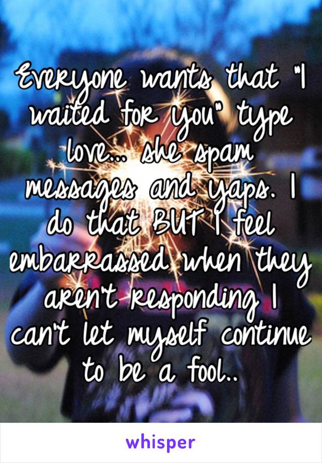 Everyone wants that “I waited for you” type love… she spam messages and yaps. I do that BUT I feel embarrassed when they aren’t responding I can’t let myself continue to be a fool..