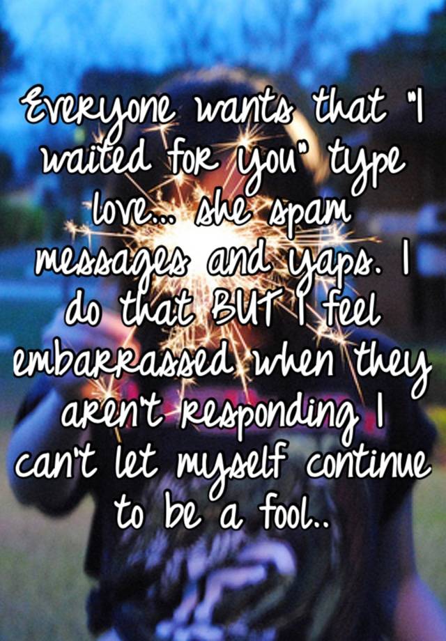 Everyone wants that “I waited for you” type love… she spam messages and yaps. I do that BUT I feel embarrassed when they aren’t responding I can’t let myself continue to be a fool..