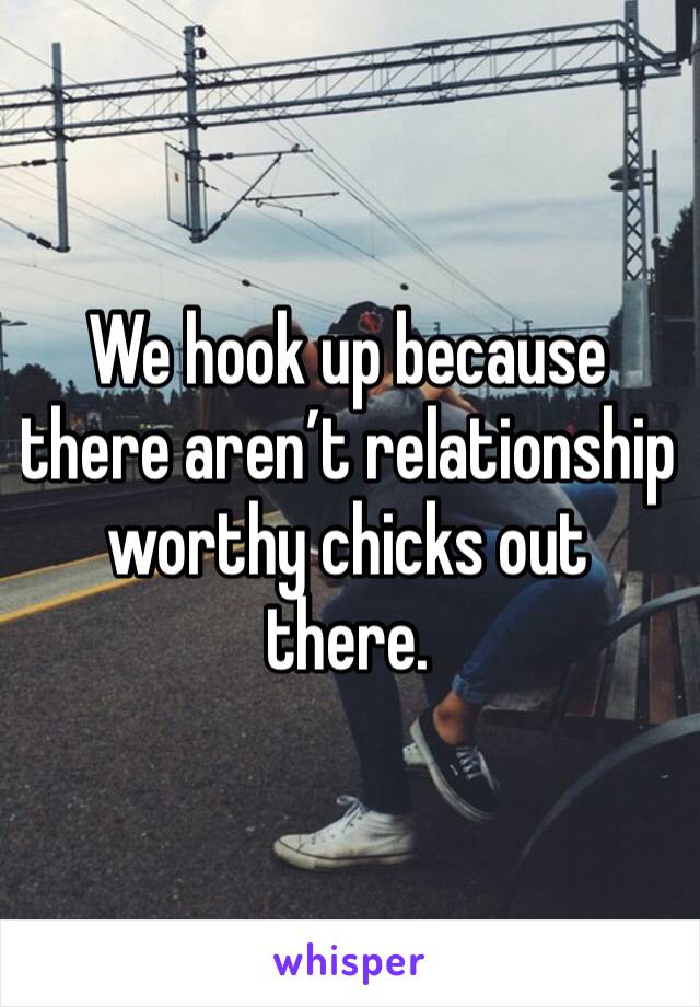 We hook up because there aren’t relationship worthy chicks out there.  