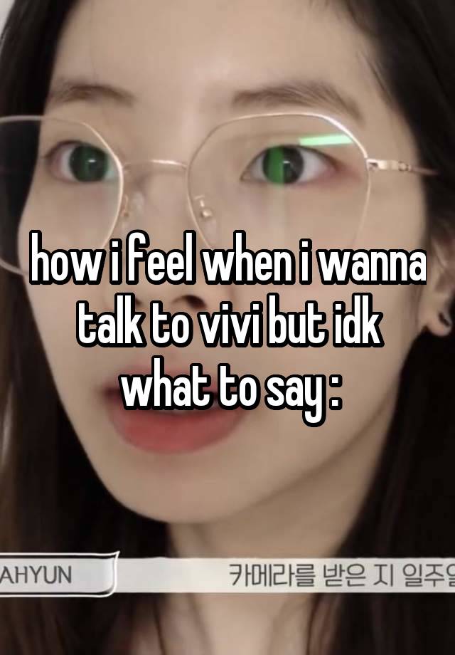 how i feel when i wanna talk to vivi but idk what to say :