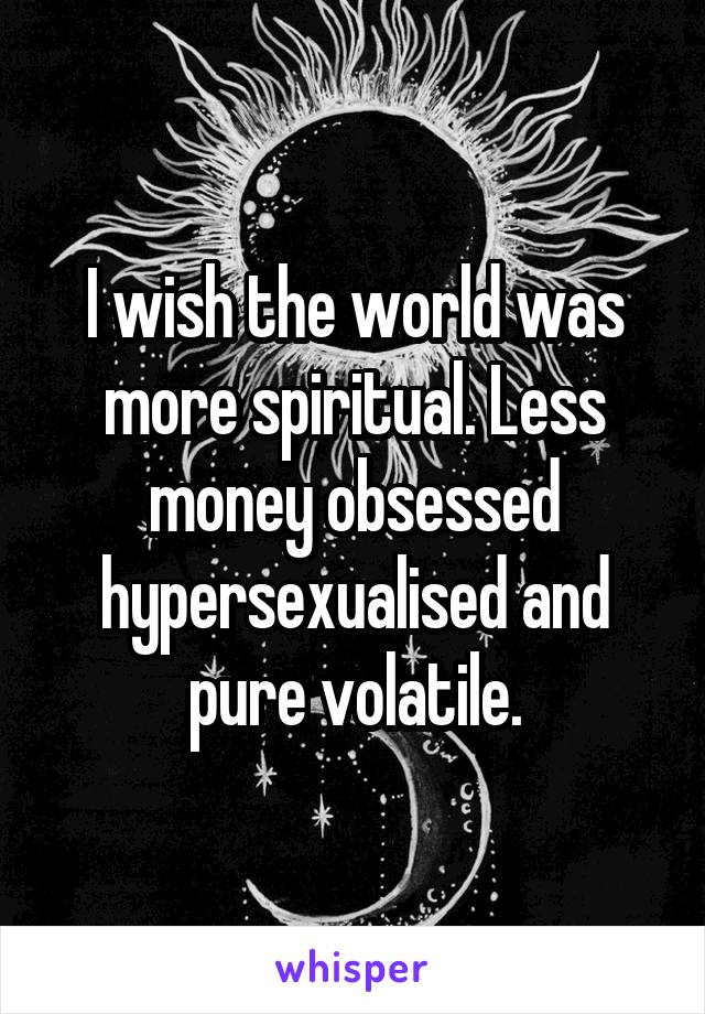 I wish the world was more spiritual. Less money obsessed hypersexualised and pure volatile.