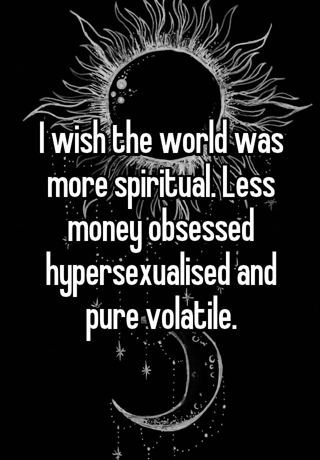 I wish the world was more spiritual. Less money obsessed hypersexualised and pure volatile.