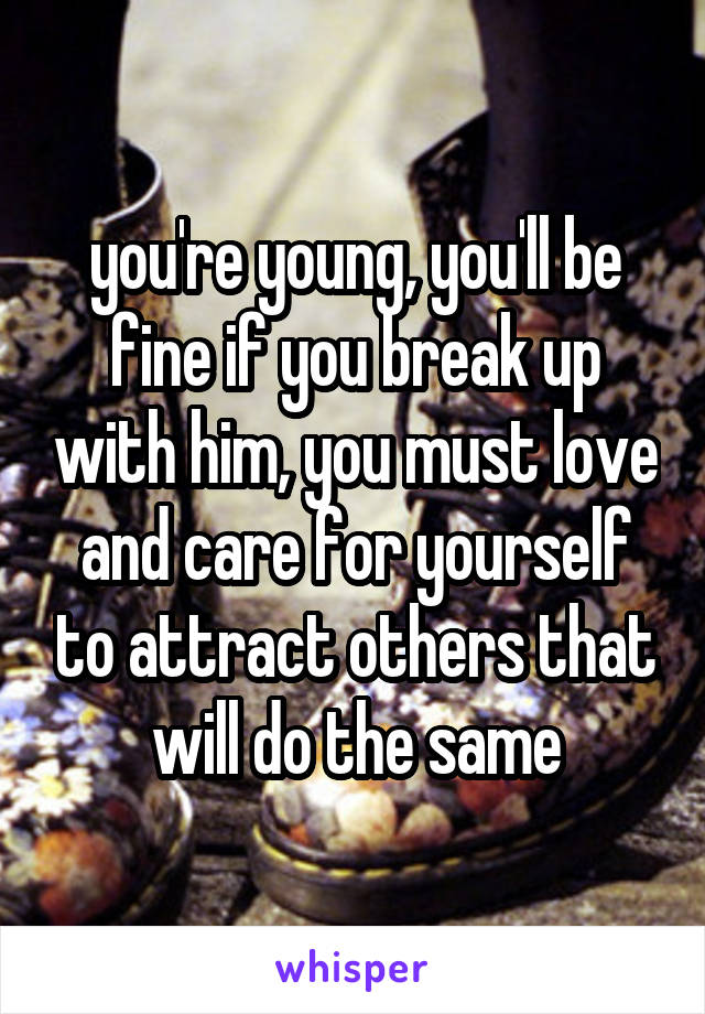 you're young, you'll be fine if you break up with him, you must love and care for yourself to attract others that will do the same