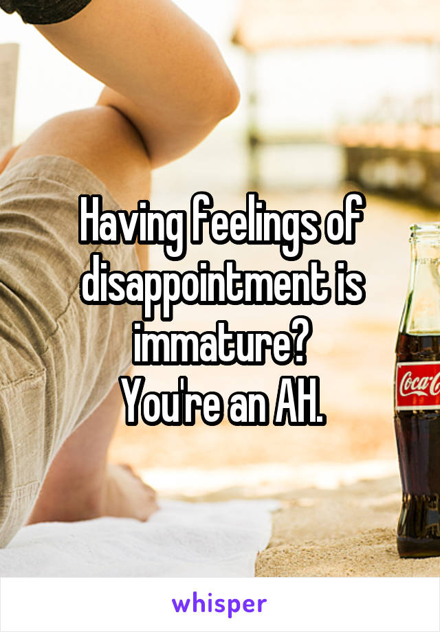 Having feelings of disappointment is immature?
You're an AH.