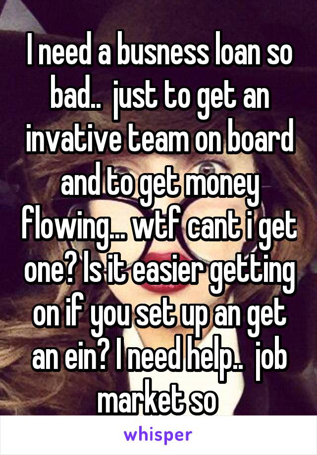 I need a busness loan so bad..  just to get an invative team on board and to get money flowing... wtf cant i get one? Is it easier getting on if you set up an get an ein? I need help..  job market so 