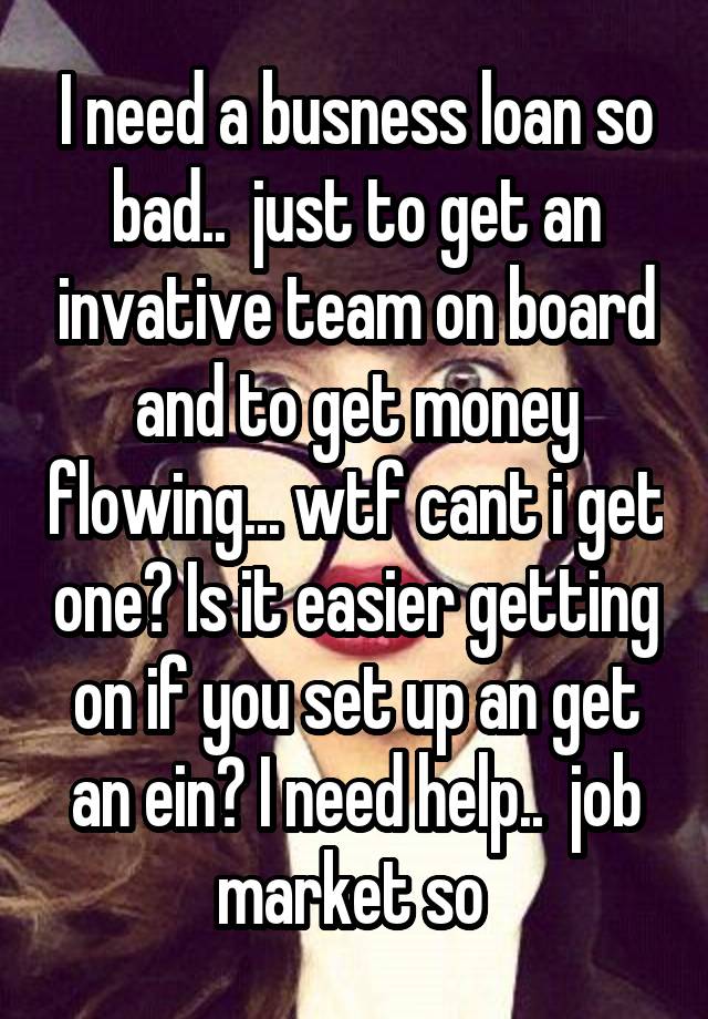 I need a busness loan so bad..  just to get an invative team on board and to get money flowing... wtf cant i get one? Is it easier getting on if you set up an get an ein? I need help..  job market so 