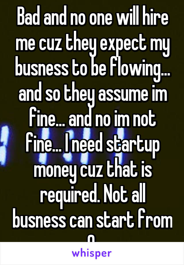 Bad and no one will hire me cuz they expect my busness to be flowing... and so they assume im fine... and no im not fine... I need startup money cuz that is required. Not all busness can start from 0.