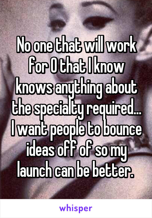 No one that will work for 0 that I know knows anything about the specialty required... I want people to bounce ideas off of so my launch can be better. 