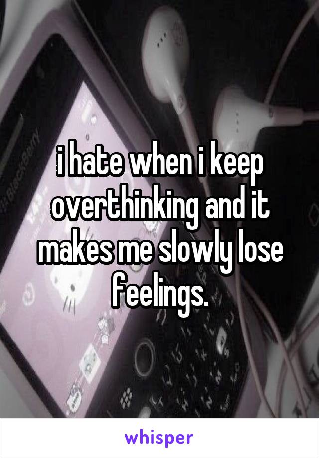 i hate when i keep overthinking and it makes me slowly lose feelings.