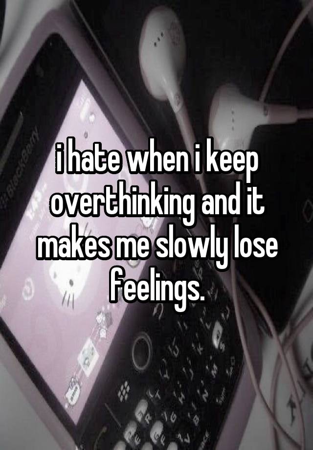 i hate when i keep overthinking and it makes me slowly lose feelings.