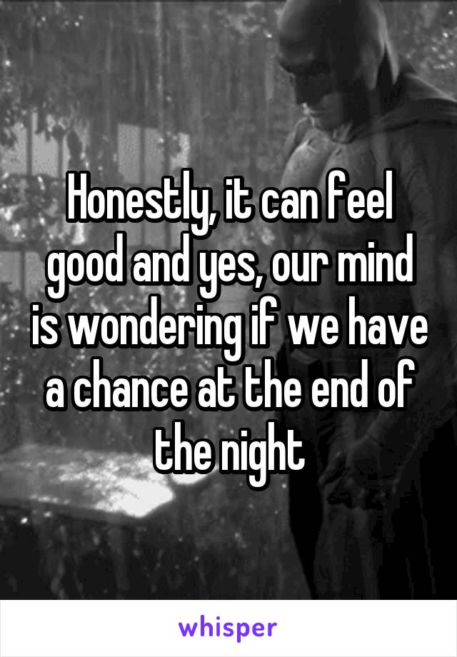 Honestly, it can feel good and yes, our mind is wondering if we have a chance at the end of the night