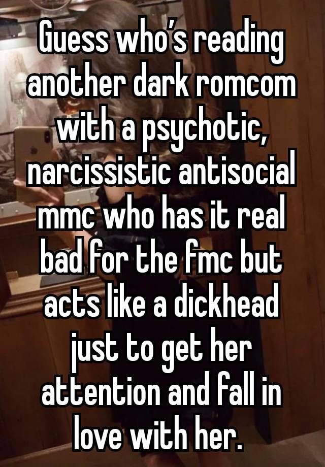 Guess who’s reading another dark romcom with a psychotic, narcissistic antisocial mmc who has it real bad for the fmc but acts like a dickhead just to get her attention and fall in love with her. 