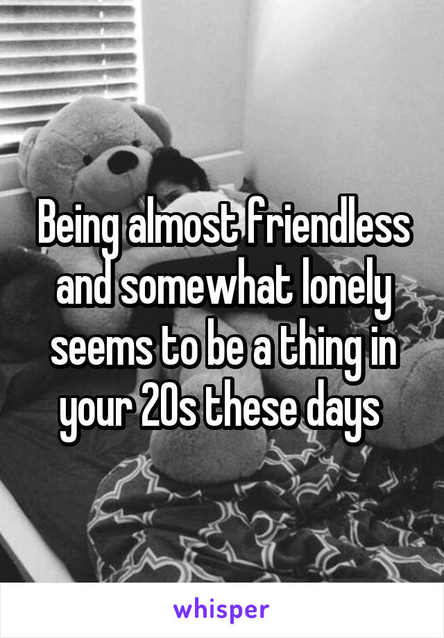 Being almost friendless and somewhat lonely seems to be a thing in your 20s these days 