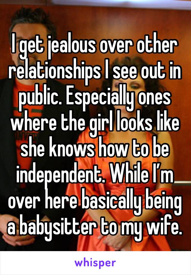 I get jealous over other relationships I see out in public. Especially ones where the girl looks like she knows how to be independent. While I’m over here basically being a babysitter to my wife. 