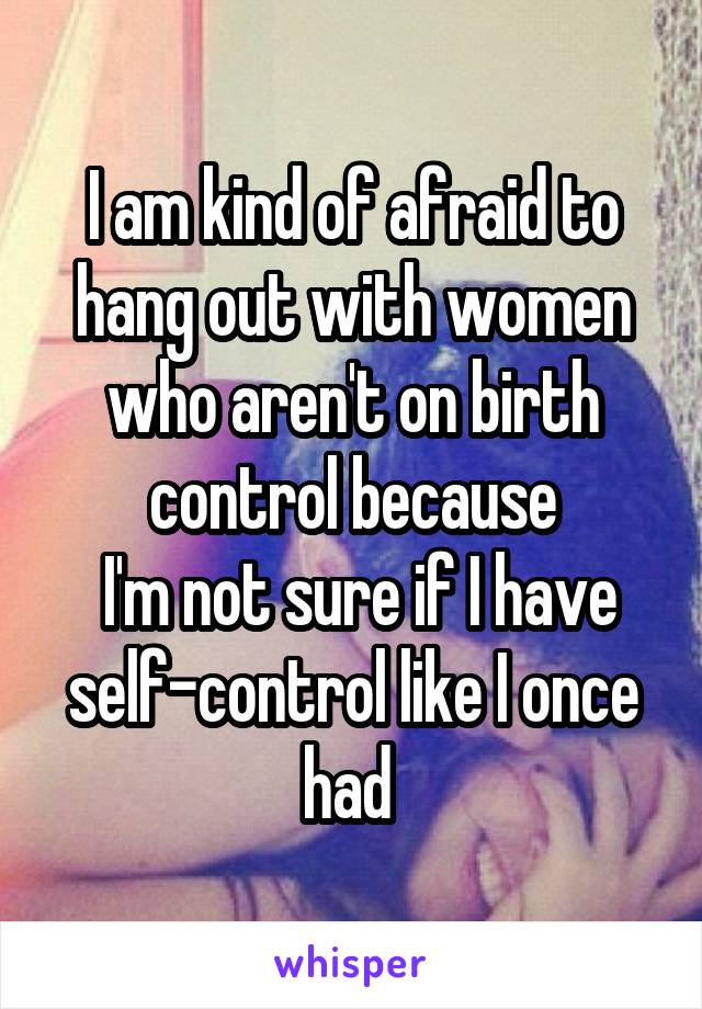 I am kind of afraid to hang out with women who aren't on birth control because
 I'm not sure if I have self-control like I once had 
