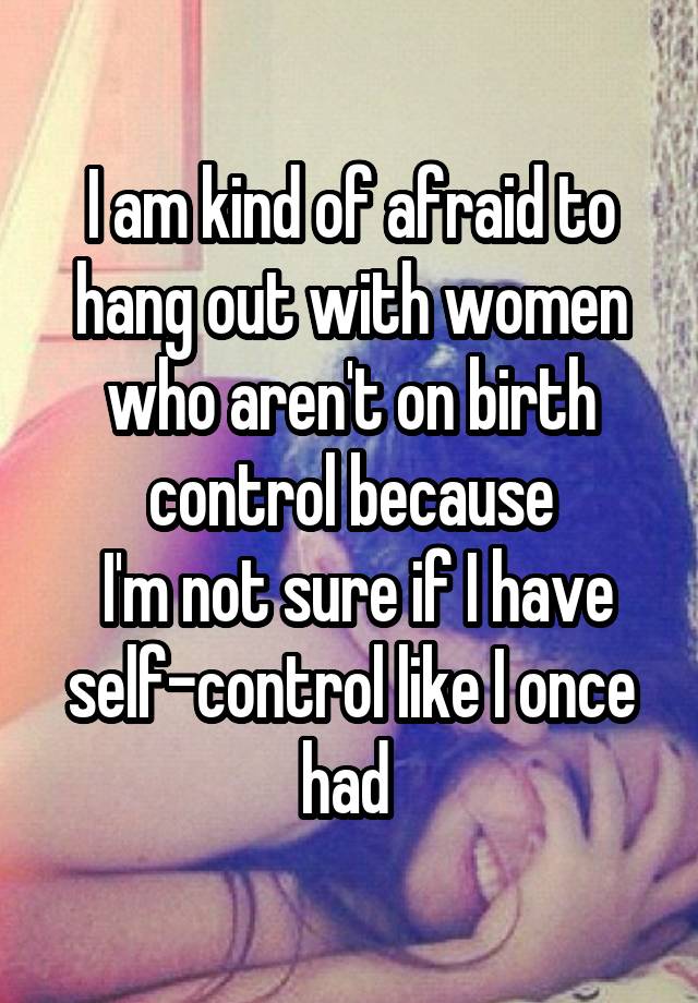 I am kind of afraid to hang out with women who aren't on birth control because
 I'm not sure if I have self-control like I once had 
