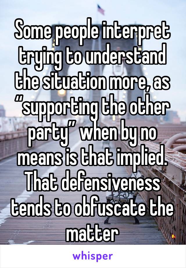 Some people interpret trying to understand the situation more, as “supporting the other party” when by no means is that implied. 
That defensiveness tends to obfuscate the matter