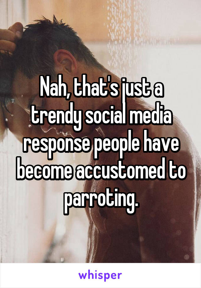 Nah, that's just a trendy social media response people have become accustomed to parroting.