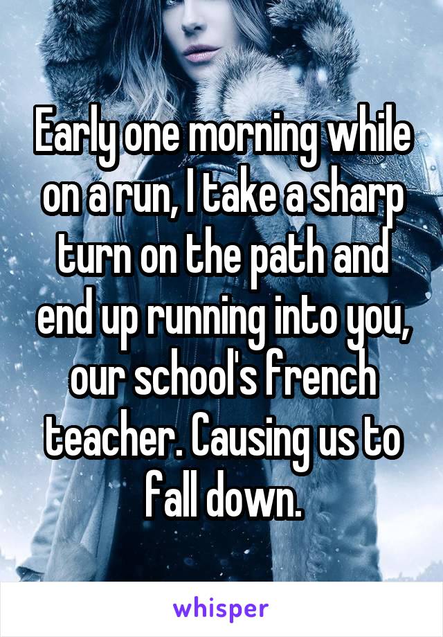 Early one morning while on a run, I take a sharp turn on the path and end up running into you, our school's french teacher. Causing us to fall down.