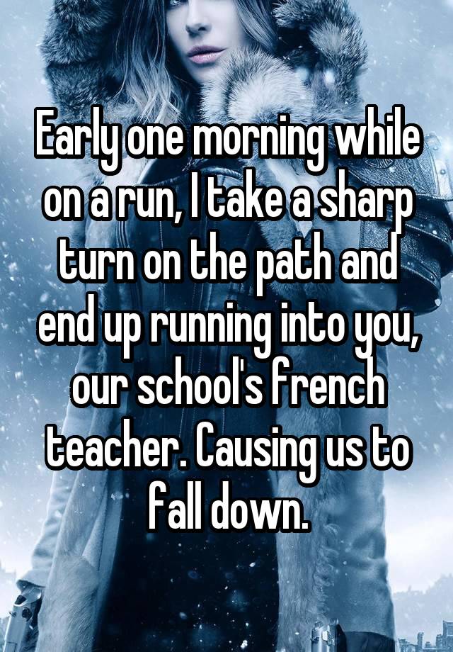 Early one morning while on a run, I take a sharp turn on the path and end up running into you, our school's french teacher. Causing us to fall down.
